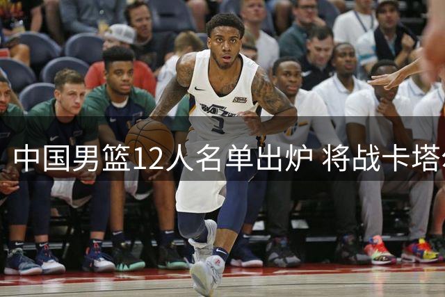 中国男篮12人名单出炉 将战卡塔尔队
